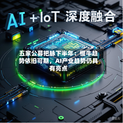 五家公募把脉下半年：慢牛趋势依旧可期，AI产业趋势仍具有亮点