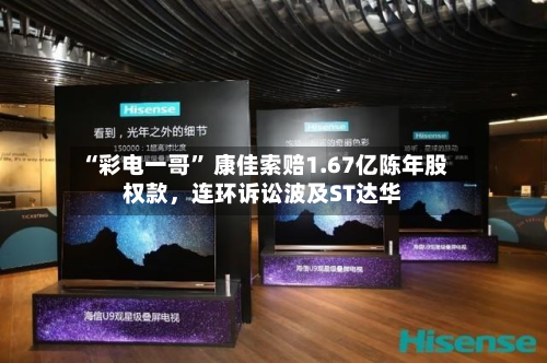 “彩电一哥” 康佳索赔1.67亿陈年股权款，连环诉讼波及ST达华