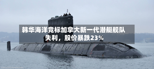 韩华海洋竞标加拿大新一代潜艇舰队失利，股价暴跌23%