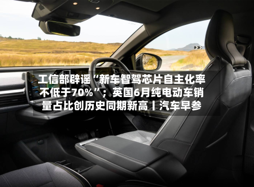 工信部辟谣“新车智驾芯片自主化率不低于70%”；英国6月纯电动车销量占比创历史同期新高丨汽车早参-第3张图片