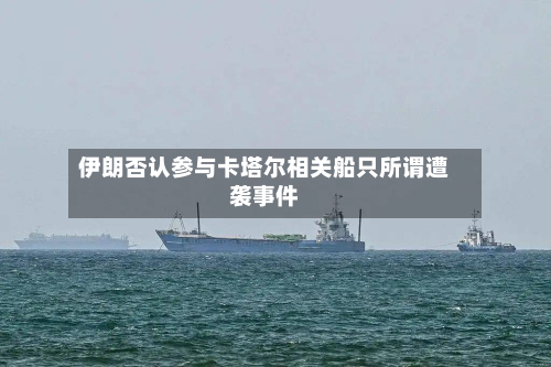 伊朗否认参与卡塔尔相关船只所谓遭袭事件-第2张图片