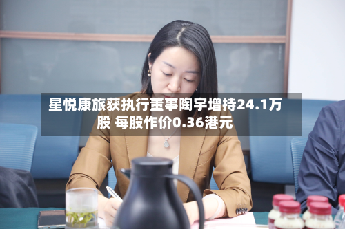 星悦康旅获执行董事陶宇增持24.1万股 每股作价0.36港元-第1张图片