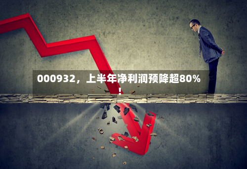 000932，上半年净利润预降超80%！