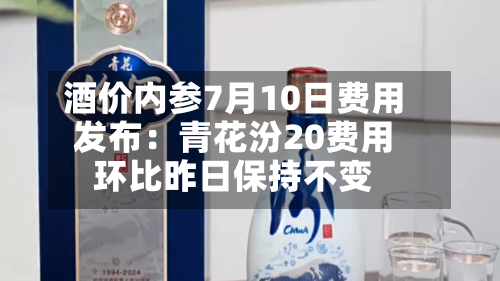 酒价内参7月10日费用发布：青花汾20费用环比昨日保持不变