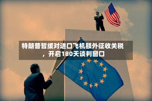 特朗普暂缓对进口飞机额外征收关税，开启180天谈判窗口-第2张图片