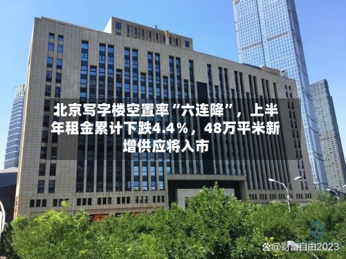 北京写字楼空置率“六连降”，上半年租金累计下跌4.4％，48万平米新增供应将入市-第2张图片