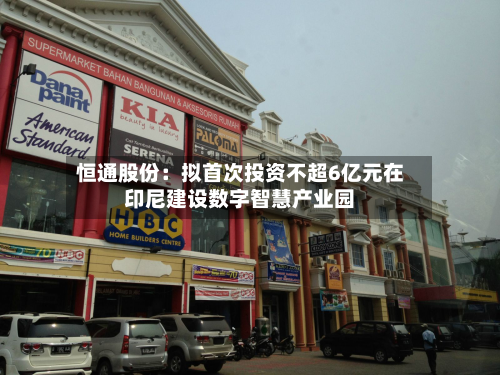 恒通股份:拟首次投资不超6亿元在印尼建设数字智慧产业园