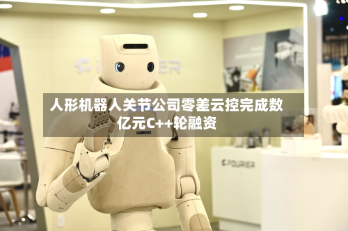 人形机器人关节公司零差云控完成数亿元C++轮融资