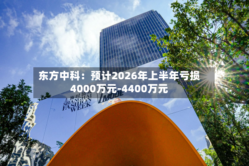 东方中科：预计2026年上半年亏损4000万元-4400万元-第2张图片
