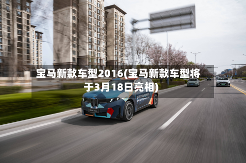 宝马新款车型2016(宝马新款车型将于3月18日亮相)
