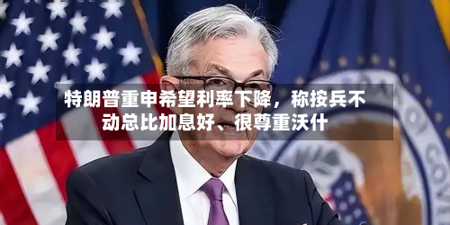 特朗普重申希望利率下降，称按兵不动总比加息好、很尊重沃什-第2张图片
