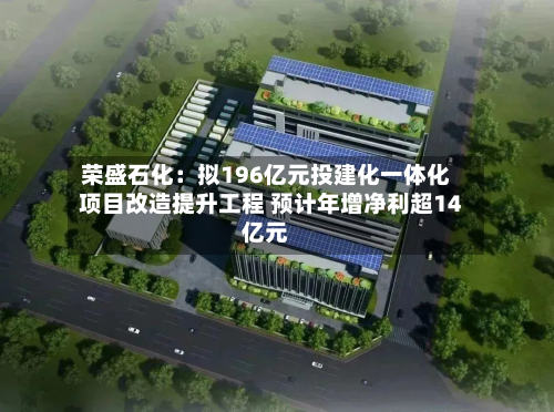 荣盛石化:拟196亿元投建化一体化项目改造提升工程 预计年增净利超14亿元