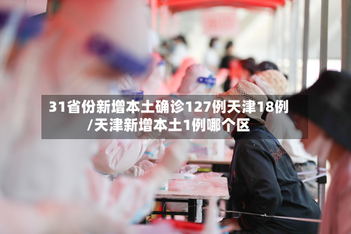 31省份新增本土确诊127例天津18例/天津新增本土1例哪个区-第3张图片