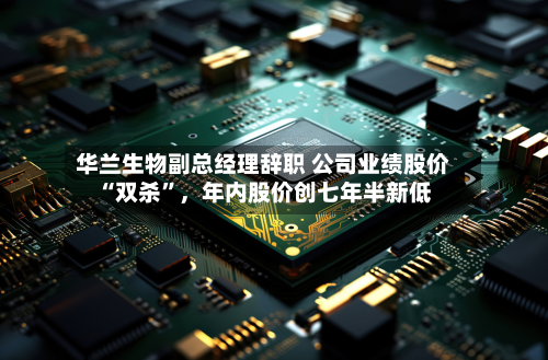 华兰生物副总经理辞职 公司业绩股价“双杀”，年内股价创七年半新低-第3张图片