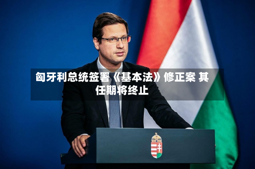 匈牙利总统签署《基本法》修正案 其任期将终止