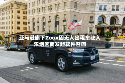 亚马逊旗下Zoox因无人出租车驶入浓烟区而发起软件召回