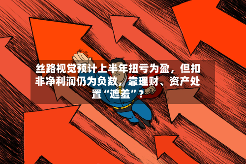 丝路视觉预计上半年扭亏为盈，但扣非净利润仍为负数	，靠理财	、资产处置“遮羞”？-第1张图片
