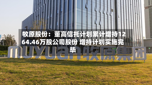 牧原股份：董高信托计划累计增持1264.46万股公司股份 增持计划实施完毕-第2张图片