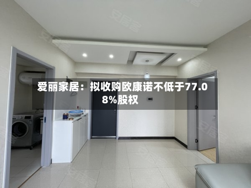 爱丽家居：拟收购欧康诺不低于77.08%股权-第3张图片