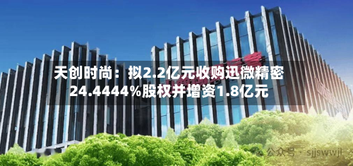 天创时尚:拟2.2亿元收购迅微精密24.4444%股权并增资1.8亿元-第3张图片