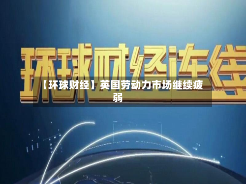 【环球财经】英国劳动力市场继续疲弱-第2张图片
