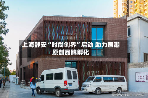 上海静安“时尚创界”启动 助力国潮原创品牌孵化-第2张图片