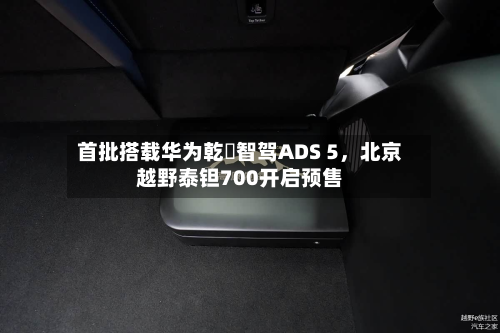 首批搭载华为乾崑智驾ADS 5，北京越野泰钽700开启预售