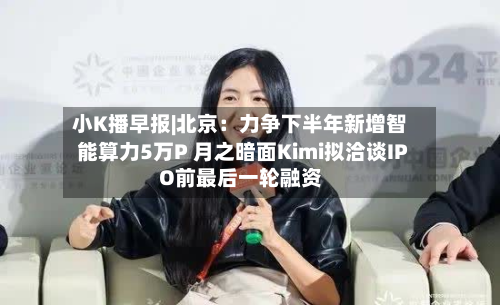小K播早报|北京：力争下半年新增智能算力5万P 月之暗面Kimi拟洽谈IPO前最后一轮融资