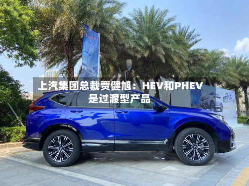 上汽集团总裁贾健旭:HEV和PHEV是过渡型产品-第3张图片