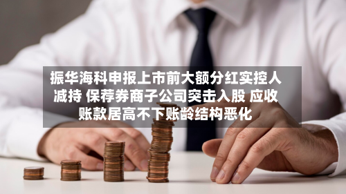 振华海科申报上市前大额分红实控人减持 保荐券商子公司突击入股 应收账款居高不下账龄结构恶化-第2张图片