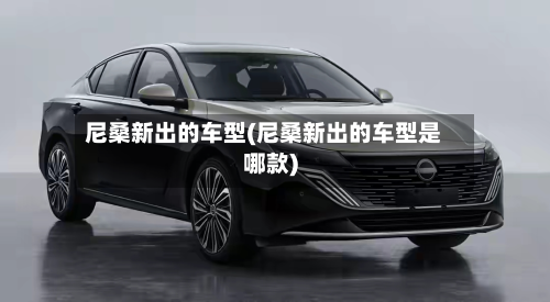 尼桑新出的车型(尼桑新出的车型是哪款)