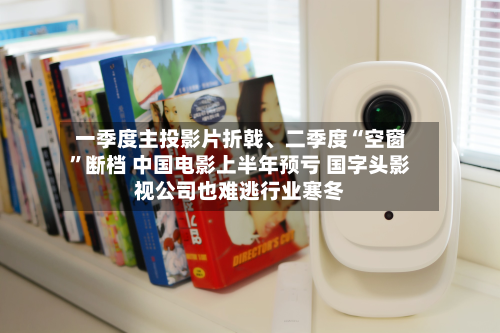 一季度主投影片折戟	、二季度“空窗”断档 中国电影上半年预亏 国字头影视公司也难逃行业寒冬-第2张图片