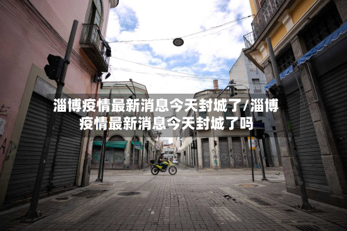 淄博疫情最新消息今天封城了/淄博疫情最新消息今天封城了吗