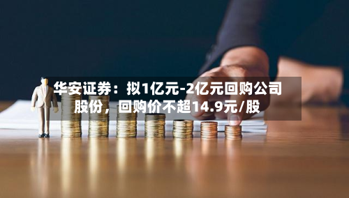 华安证券：拟1亿元-2亿元回购公司股份	，回购价不超14.9元/股-第2张图片