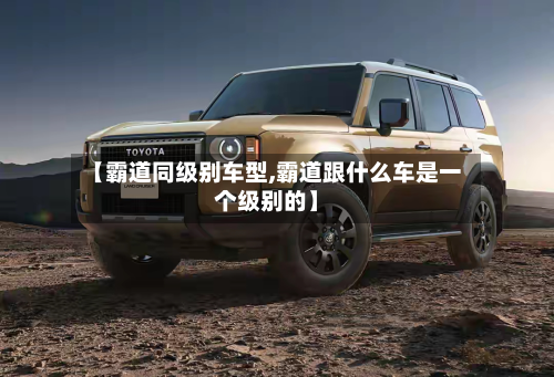 【霸道同级别车型,霸道跟什么车是一个级别的】-第2张图片