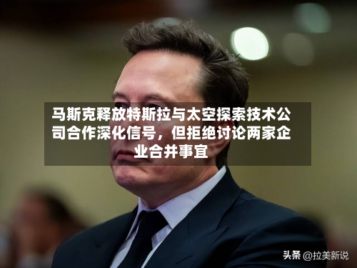 马斯克释放特斯拉与太空探索技术公司合作深化信号	，但拒绝讨论两家企业合并事宜-第3张图片