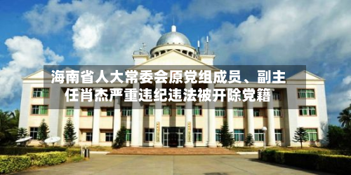 海南省人大常委会原党组成员	、副主任肖杰严重违纪违法被开除党籍-第3张图片