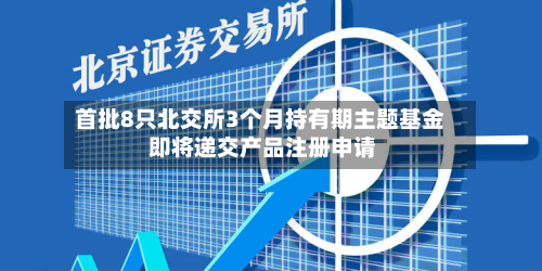 首批8只北交所3个月持有期主题基金 即将递交产品注册申请-第2张图片