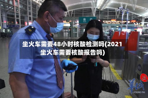 坐火车需要48小时核酸检测吗(2021坐火车需要核酸报告吗)-第3张图片